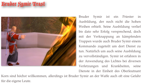 Bruder Symir Trast

￼Bruder Symir ist ein Priester in Ausbildung, der noch nicht die hohen Weihen erhielt. Seine Ausbildung verlief bis dato sehr Erfolg versprechend, doch mit der Verknappung an kämpfenden Truppen wurde auch Bruder Symir einem Kommando zugeteilt um dort Dienst zu tun. Natürlich um auch seine Ausbildung zu vervollständigen. Symir ist erfahren in der Anwendung des Lichtes bei diversen Verletzungen und Krankheiten, seine Dienste in der Einheit des Oberleutnant Korn sind höchst willkommen, allerdings ist Bruder Symir an der Waffe auch oft eine Gefahr für die eigene Leute. 