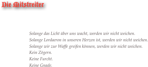 Die Mitstreiter



Solange das Licht über uns wacht, werden wir nicht weichen.Solange Lordaeron in unseren Herzen ist, werden wir nicht weichen.Solange wir zur Waffe greifen können, werden wir nicht weichen.Kein Zögern. Keine Furcht. Keine Gnade.

