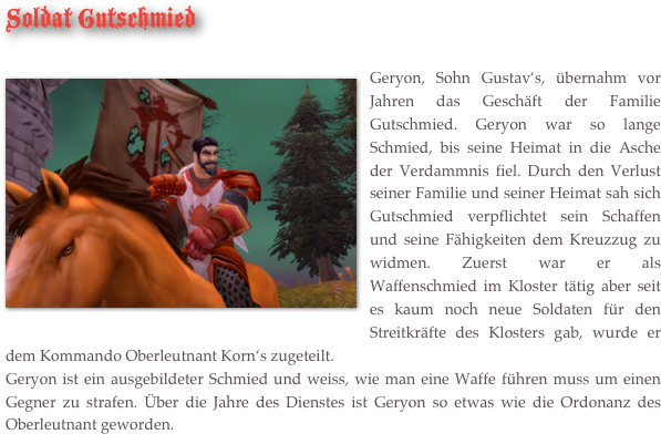 Soldat Gutschmied

￼Geryon, Sohn Gustav‘s, übernahm vor Jahren das Geschäft der Familie Gutschmied. Geryon war so lange Schmied, bis seine Heimat in die Asche der Verdammnis fiel. Durch den Verlust seiner Familie und seiner Heimat sah sich Gutschmied verpflichtet sein Schaffen und seine Fähigkeiten dem Kreuzzug zu widmen. Zuerst war er als Waffenschmied im Kloster tätig aber seit es kaum noch neue Soldaten für den Streitkräfte des Klosters gab, wurde er dem Kommando Oberleutnant Korn‘s zugeteilt. 
Geryon ist ein ausgebildeter Schmied und weiss, wie man eine Waffe führen muss um einen Gegner zu strafen. Über die Jahre des Dienstes ist Geryon so etwas wie die Ordonanz des Oberleutnant geworden.